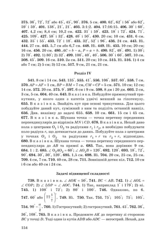 375. 36°, 72°, 72° або 45°, 45°, 90°. 376. 5 см. 400. 62°, 62° і 56° або 62°,
59° і 59°. 401. 138°, 21°, 21°. 403. 3:1:2. 404. 17:16:15. 406. 30° і 60°.
407. 4,2 см; 8,4 см; 10,2 см. 422. 31° і 59°. 423. 18° і 72°. 424. 71°.
425. 109°. 427. 58° і 32°. 428. 40° і 50°. 430. 20 см; 10 см. 431. 6 см.
432. 35° і 55°. 433. 72° і 18°. 435. 32°, 52° і 96°. 436. 24 см. 443. Ні.
444. 27 см. 445. 5,7 см або 6,7 см. 448. Ні. 449. Ні. 455. 10 см; 20 см;
16 см. 456. 20 см. 480. AC = b – a, P = a + b. 490. 82°, 48°. 491. 1) 30°;
2) 70°. 492. 1) 80°; 2) 32°. 499. 100°, 40°, 40°. 506. 30° і 60°. 507. 10 см.
508. 45°. 509. 16 см. 510. 2а см. 511. 20 см; 10 см. 515. Ні. 516. 1) 4 см
або 7 см; 2) 5 см; 3) 12 см. 517. 9 см, 21 см, 21 см.
Розділ IV
541. 8 см і 14 см. 543. 135°. 555. 41°. 556. 106°. 557. 60°. 558. 7 см.
570. AP = AF = 1 см, BP = BM = 7 см, CM = CF = 5 см. 571. 10 см; 12 см;
14 см. 572. 20 см. 575. 9°. 597. 6 см і 9 см. 598. 8 дм і 20 дм. 603. 2 см,
3 см, 5 см. 604. 40 см. 643. В к а з і в к а. Побудуйте прямокутний три
кутник, у якого один з катетів удвічі менший за гіпотенузу.
655. В к а з і в к а. Знайдіть кут при основі трикутника. Для цього
побудуйте даний кут, суміжний з ним та поділіть останній навпіл.
656. Див. вказівку до задачі 655. 658. 10 см. 661. 15 см і 45 см.
677. В к а з і в к а. Шукана точка — точка перетину серединних
перпендикулярів до відрізків MN і CD. 678. В к а з і в к а. Нехай дано
кола з центрами O1 і O2 та радіусами r1 і r2, а необхідно побудувати
коло радіуса r, що дотикається до даних. Побудуйте кола з центрами
у точках O1 і O2 та радіусами r1 + r та r2 + r, відповідно.
680. В к а з і в к а. Шукана точка — точка перетину серединного пер
пендикуляра до AB та прямої a. 683. Так, вона дорівнює 9 см.
684. 1 : 2. 685. ∠ O1AO2 = 60°; ∠ AO1B = 120°. 692. 120°. 693. 18°, 72°,
90°. 694. 30°, 30°, 120°. 695. 1,5 см. 698. Ні. 704. 20 см, 25 см, 25 см.
709. 4 см, 7 см. 710. 40 см, 28 см. 711. Зовнішній дотик кіл. 712. 10 см
і 6 см або 40 см і 24 см.
Задачі підвищеної складності
738. В к а з і в к а. ∠ AOK = 50°. 741. BC < AB. 742. 1) ∠ AOL =
∠ COP; 2) ∠ LOP = ∠ AOC. 744. 1) Так, наприклад 1° і 179°; 2) ні.
745. 1) 108° і 72°; 2) 80° і 100°. 746. Однаково, по 6.
747. 60° або . 749. Ні. 750. Так. 751. 75°; 105°; 75°; 105°.
754. . 760. 1) Гострокутний; 2) гострокутний. 761. 45°. 762. 36°,
36°, 108°. 765. В к а з і в к а. Продовжте AK до перетину зі стороною
BC у точці D. Тоді один із кутів ADB або ADC — негострий. Нехай, для
2
90
α°
−
° 
 
 
1
7
77
154
 