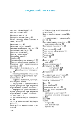 156
Аксіома паралельності 31
Аксіоми геометрії 21
Бісектриса кута 16
Бісектриса трикутника 70
Бічні сторони рівнобедреного
трикутника 65
Вершина кута 13
Вершина трикутника 53
Взаємне розміщення двох кіл 123
Види трикутників 54, 65
Висновок теореми 21
Висота трикутника 71
Відповідні кути 34
Відрізок 10
Відстань від точки до прямої 28
Відстань між кінцями відрізка 11
Відстань між паралельними
прямими 136
Властивість бісектриси кута 116
— — рівнобедреного трикутни
ка 72
— відповідних кутів, утворених
при перетині паралельних пря
мих січною 40
— відрізків дотичних, проведе
них з однієї точки 113
— внутрішніх односторонніх
кутів, утворених при перетині
паралельних прямих січною 42
— внутрішніх різносторонніх
кутів, утворених при перетині
паралельних прямих січною 41
— дотичної 112
— зовнішнього кута трикутни
ка 85
— кутів рівнобедреного трикут
ника 65
Властивість паралельних пря
мих 40
— серединного перпендикуляра
до відрізка 119
Властивості елементів кола 108,
109
— прямокутних трикутників
89, 90, 91
Внутрішні односторонні кути 34
— різносторонні кути 34
Внутрішня область кута 13
Геометрична фігура 5
Геометричне місце точок 134
Геометрія 5
Гіпотенуза 89
Градус 14
Діаметр кола 107
— круга 108
Доведення теореми 21
Дотик двох кіл 124
— — — внутрішній 124
— — — зовнішній 124
Дотична 112
Зовнішній кут трикутника 85
Зовнішня область кута 14
Інцентр трикутника 70
Катет 89
Кінці відрізка 10
Кола концентричні 124
Кола, що перетинаються 124
Коло 107
— вписане в трикутник 116
— описане навколо трикутни
ка 120
Круг 108
Кут 13
— гострий 16
— між прямими 25
— прямий 16
ПРЕДМЕТНИЙ ПОКАЖЧИК
 