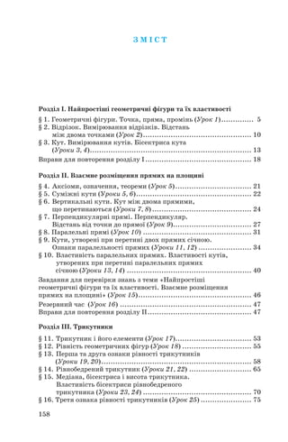 Розділ І. Найпростіші геометричні фігури та їх властивості
§ 1. Геометричні фігури. Точка, пряма, промінь (Урок 1).............. 5
§ 2. Відрізок. Вимірювання відрізків. Відстань
між двома точками (Урок 2)............................................... 10
§ 3. Кут. Вимірювання кутів. Бісектриса кута
(Уроки 3, 4)...................................................................... 13
Вправи для повторення розділу І.............................................. 18
Розділ ІІ. Взаємне розміщення прямих на площині
§ 4. Аксіоми, означення, теореми (Урок 5)................................. 21
§ 5. Суміжні кути (Уроки 5, 6).................................................. 22
§ 6. Вертикальні кути. Кут між двома прямими,
що перетинаються (Уроки 7, 8) ........................................... 24
§ 7. Перпендикулярні прямі. Перпендикуляр.
Відстань від точки до прямої (Урок 9).................................. 27
§ 8. Паралельні прямі (Урок 10) ............................................... 31
§ 9. Кути, утворені при перетині двох прямих січною.
Ознаки паралельності прямих (Уроки 11, 12) ....................... 34
§ 10. Властивість паралельних прямих. Властивості кутів,
утворених при перетині паралельних прямих
січною (Уроки 13, 14) ...................................................... 40
Завдання для перевірки знань з теми «Найпростіші
геометричні фігури та їх властивості. Взаємне розміщення
прямих на площині» (Урок 15)................................................. 46
Резервний час (Урок 16) ......................................................... 47
Вправи для повторення розділу ІІ............................................. 47
Розділ ІІІ. Трикутники
§ 11. Трикутник і його елементи (Урок 17)................................. 53
§ 12. Рівність геометричних фігур (Урок 18) .............................. 55
§ 13. Перша та друга ознаки рівності трикутників
(Уроки 19, 20)................................................................. 58
§ 14. Рівнобедрений трикутник (Уроки 21, 22) ........................... 65
§ 15. Медіана, бісектриса і висота трикутника.
Властивість бісектриси рівнобедреного
трикутника (Уроки 23, 24) ............................................... 70
§ 16. Третя ознака рівності трикутників (Урок 25) ...................... 75
158
З М І С Т
 