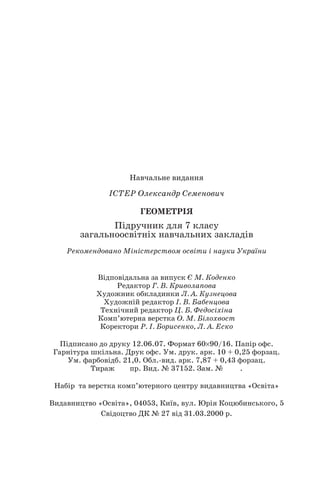 Навчальне видання
ІСТЕР Олександр Семенович
ГЕОМЕТРІЯ
Підручник для 7 класу
загальноосвітніх навчальних закладів
Рекомендовано Міністерством освіти і науки України
Відповідальна за випуск Є М. Коденко
Редактор Г. В. Криволапова
Художник обкладинки Л. А. Кузнецова
Художній редактор І. В. Бабенцова
Технічний редактор Ц. Б. Федосіхіна
Комп’ютерна верстка О. М. Білохвост
Коректори Р. І. Борисенко, Л. А. Еско
Підписано до друку 12.06.07. Формат 60× 90/16. Папір офс.
Гарнітура шкільна. Друк офс. Ум. друк. арк. 10 + 0,25 форзац.
Ум. фарбовідб. 21,0. Обл. вид. арк. 7,87 + 0,43 форзац.
Тираж пр. Вид. № 37152. Зам. № .
Набір та верстка комп’ютерного центру видавництва «Освіта»
Видавництво «Освіта», 04053, Київ, вул. Юрія Коцюбинського, 5
Свідоцтво ДК № 27 від 31.03.2000 р.
160
 