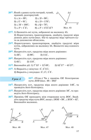 26 . Який з даних кутів гострий, тупий,
прямий, розгорнутий:
1) ∠A = 39°; 2) ∠B = 90°;
3) ∠C = 91°; 4) ∠D = 170°;
5) ∠M = 180°; 6) ∠Q = 79°;
7) ∠P = 1°3+; 8) ∠F = 173°12+?
27 . 1) Запишіть всі кути, зображені на малюнку 45.
2) Користуючись транспортиром, знайдіть градусні міри
деяких двох кутів (мал. 45) та градусну міру третього ку
та за допомогою обчислень.
28 . Користуючись транспортиром, знайдіть градусні міри
кутів, зображених на малюнку 44. Визначте вид кожного
кута.
29 . Накресліть кут, градусна міра якого дорівнює:
1) 30°; 2) 90°; 3) 115°.
30 . Накресліть кут, градусна міра якого дорівнює:
1) 65°; 2) 110°.
31 . Виконайте дії: 1) 7°13+ + 12°49+; 2) 52°17+ – 45°27+.
32 . 1) Виразіть у мінутах: 4°; 2°15+;
2) Виразіть у секундах: 5+; 2°; 1°3+.
33 . (Усно.) Чи є промінь OK бісектрисою
кута AOB (мал. 46—48)?
34 . Накресліть кут, градусна міра якого дорівнює 140°, та
проведіть його бісектрису.
35 . Накресліть кут, градусна міра якого дорівнює 50°, та про
ведіть його бісектрису.
36 . Промінь OK проходить між сторонами кута BOC. Знай
діть градусну міру кута BOC, якщо ∠BOK = 38°, ∠KOC = 42°.
Виконайте малюнок.
17
Мал. 45
Урок 4
Мал. 46 Мал. 47 Мал. 48
 