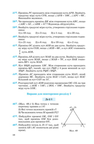 37 . Промінь PC проходить між сторонами кута APB. Знайдіть
градусну міру кута CPB, якщо ∠APB = 108°, ∠APC = 68°.
Виконайте малюнок.
38 . Чи проходить промінь BK між сторонами кута ABC, якщо
∠ABC = 52°, ∠ABK = 57°? Відповідь обґрунтуйте.
39 . Знайдіть градусні міри кутів, утворених стрілками годин
ника:
1) о 18 год; 2) о 3 год; 3) о 1 год; 4) о 20 год.
40 . Знайдіть градусні міри кутів, утворених стрілками годин
ника:
1) о 21 год; 2) о 6 год; 3) о 19 год; 4) о 2 год.
41 . Промінь OC ділить кут AOB на два кути. Знайдіть градус
ну міру кута COB, якщо ∠AOB = 60°, а кут AOC становить
кута AOB.
42 . Промінь AB ділить кут MAK на два кути. Знайдіть градус
ну міру кута MAK, якщо ∠MAB = 70°, а кут BAK стано
вить 60% кута MAB.
43 . Кут MQB дорівнює 120°. Між сторонами кута проходить
промінь QP, такий, що кут PQB у 4 рази менший за кут
MQP. Знайдіть кути PQB і MQP.
44 . Промінь AC проходить між сторонами кута MAN, який
дорівнює 86°. Знайдіть кути MAC і CAN, якщо кут MAC
більший за кут CAN на 14°.
45 . Розгорнутий кут AOB поділено променями OK і OL на три
частини. ∠AOK = 140°; ∠BOL = 100°. Знайдіть градусну
міру кута LOK.
Вправи для повторення розділу І
46 . (Мал. 49.) 1) Яка точка є точкою
перетину прямих a і b?
2) Які точки належать прямій c?
3) Чи належить точка M прямій PL?
47 . Побудуйте промені OK, OM і ON
так, щоб промінь OM був допо
вняльним для променя ON.
48 . Побудуйте точки A, B і C так, щоб
записи AB і AC позначали дві різні
прямі.
2
3
18
До § 1
Мал. 49
 