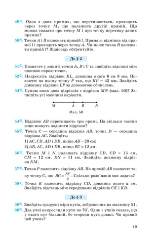 49 . Одна з двох прямих, що перетинаються, проходить
через точку M, що належить другій прямій. Що
можна сказати про точку M і про точку перетину даних
прямих?
50 . Точки A і B належать прямій l. Пряма m відмінна від пря
мої l і проходить через точку A. Чи може точка B належа
ти прямій l? Відповідь обґрунтуйте.
51 . Позначте у зошиті точки A, B і C та знайдіть відстані між
кожною парою точок.
52 . Накресліть відрізок KL, довжина якого 6 см 8 мм. По
значте на ньому точку P так, що KP = 43 мм. Знайдіть
довжину відрізка LP за допомогою обчислень.
53 . Сумою яких двох відрізків є відрізок MN (мал. 50)? За
пишіть усі можливі варіанти.
54 . Відрізок AB перетинають три прямі. На скільки частин
вони можуть поділити відрізок?
55 . Точка C — середина відрізка AB, точка D — середина
відрізка AC. Знайдіть:
1) AC, CB, AD і DB, якщо AB = 20 см;
2) AB, AC, AD і DB, якщо BC = 12 дм.
56 . Точки M і N належать відрізку CD. CD = 15 см,
CM = 12 см, DN = 11 см. Знайдіть довжину відріз
ка NM.
57 . Точка P належить відрізку AB. На прямій AB позначте та
ку точку C, що . Скільки розв’язків має задача?
58*. Точка K належить відрізку CD, довжина якого a см.
Знайдіть відстань між серединами відрізків CK і KD.
59 . Знайдіть градусні міри кутів, зображених на малюнку 51.
60 . Два учні накреслили кути по 70°. Один з учнів сказав, що
у нього кут більший, бо сторони кута довші. Чи правий
цей учень?
2
AP
BC =
19
До § 2
Мал. 50
До § 3
 