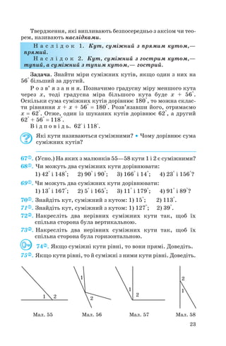 Твердження, які випливають безпосередньо з аксіом чи тео
рем, називають наслідками.
Н а с л і д о к 1. Кут, суміжний з прямим кутом,—
прямий.
Н а с л і д о к 2. Кут, суміжний з гострим кутом,—
тупий, а суміжний з тупим кутом,— гострий.
Задача. Знайти міри суміжних кутів, якщо один з них на
56° більший за другий.
Р о з в’ я з а н н я. Позначимо градусну міру меншого кута
через x, тоді градусна міра більшого кута буде x + 56°.
Оскільки сума суміжних кутів дорівнює 180°, то можна склас
ти рівняння x + x + 56° = 180°. Розв’язавши його, отримаємо
x = 62°. Отже, один із шуканих кутів дорівнює 62°, а другий
62° + 56° = 118°.
В і д п о в і д ь. 62° і 118°.
Які кути називаються суміжними? • Чому дорівнює сума
суміжних кутів?
67 . (Усно.) На яких з малюнків 55—58 кути 1 і 2 є суміжними?
68 . Чи можуть два суміжних кути дорівнювати:
1) 42° і 148°; 2) 90° і 90°; 3) 166° і 14°; 4) 23° і 156°?
69 . Чи можуть два суміжних кути дорівнювати:
1) 13° і 167°; 2) 5° і 165°; 3) 11° і 179°; 4) 91° і 89°?
70 . Знайдіть кут, суміжний з кутом: 1) 15°; 2) 113°.
71 . Знайдіть кут, суміжний з кутом: 1) 127°; 2) 39°.
72 . Накресліть два нерівних суміжних кути так, щоб їх
спільна сторона була вертикальною.
73 . Накресліть два нерівних суміжних кути так, щоб їх
спільна сторона була горизонтальною.
74 . Якщо суміжні кути рівні, то вони прямі. Доведіть.
75 . Якщо кути рівні, то й суміжні з ними кути рівні. Доведіть.
23
Мал. 55 Мал. 56 Мал. 57 Мал. 58
 