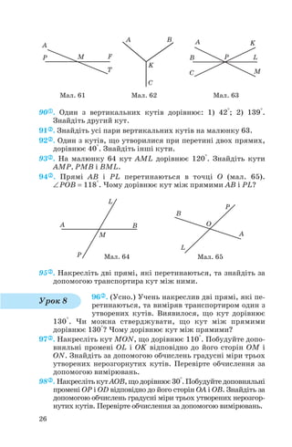 90 . Один з вертикальних кутів дорівнює: 1) 42°; 2) 139°.
Знайдіть другий кут.
91 . Знайдіть усі пари вертикальних кутів на малюнку 63.
92 . Один з кутів, що утворилися при перетині двох прямих,
дорівнює 40°. Знайдіть інші кути.
93 . На малюнку 64 кут AML дорівнює 120°. Знайдіть кути
AMP, PMB і BML.
94 . Прямі AB і PL перетинаються в точці O (мал. 65).
∠POB = 118°. Чому дорівнює кут між прямими AB і PL?
95 . Накресліть дві прямі, які перетинаються, та знайдіть за
допомогою транспортира кут між ними.
96 . (Усно.) Учень накреслив дві прямі, які пе
ретинаються, та виміряв транспортиром один з
утворених кутів. Виявилося, що кут дорівнює
130°. Чи можна стверджувати, що кут між прямими
дорівнює 130°? Чому дорівнює кут між прямими?
97 . Накресліть кут MON, що дорівнює 110°. Побудуйте допо
вняльні промені OL і OK відповідно до його сторін OM і
ON. Знайдіть за допомогою обчислень градусні міри трьох
утворених нерозгорнутих кутів. Перевірте обчислення за
допомогою вимірювань.
98 . НакреслітькутAOB,щодорівнює30°.Побудуйтедоповняльні
промені OP і OD відповідно до його сторін OA і OB. Знайдіть за
допомогою обчислень градусні міри трьох утворених нерозгор
нутих кутів. Перевірте обчислення за допомогою вимірювань.
26
Мал. 61 Мал. 62 Мал. 63
Урок 8
Мал. 64 Мал. 65
 