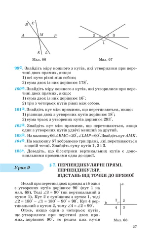 99 . Знайдіть міру кожного з кутів, які утворилися при пере
тині двох прямих, якщо:
1) всі кути рівні між собою;
2) сума двох із них дорівнює 178°.
100 . Знайдіть міру кожного з кутів, які утворилися при пере
тині двох прямих, якщо:
1) сума двох із них дорівнює 16°;
2) три з чотирьох кутів рівні між собою.
101 . Знайдіть кут між прямими, що перетинаються, якщо:
1) різниця двох з утворених кутів дорівнює 18°;
2) сума трьох з утворених кутів дорівнює 293°.
102 . Знайдіть кут між прямими, що перетинаються, якщо
один з утворених кутів удвічі менший за другий.
103 . Намалюнку66∠BMC=20°,∠LMP=60°.Знайдітькут AMK.
104 . На малюнку 67 зображено три прямі, які перетинаються
в одній точці. Знайдіть суму кутів 1, 2 і 3.
105*. Доведіть, що бісектриси вертикальних кутів є допо
вняльними променями одна до одної.
§ 7. ПЕРПЕНДИКУЛЯРНІ ПРЯМІ.
ПЕРПЕНДИКУЛЯР.
ВІДСТАНЬ ВІД ТОЧКИ ДО ПРЯМОЇ
Нехай при перетині двох прямих a і b один
з утворених кутів дорівнює 90° (кут 1 на
мал. 68). Тоді ∠3 = 90° (як вертикальний з
кутом 1). Кут 2 є суміжним з кутом 1, тоді
∠2 = 180° – ∠1 = 180° – 90° = 90°. Кут 4 вер
тикальний з кутом 2, тому ∠4 = ∠2 = 90°.
Отже, якщо один з чотирьох кутів,
що утворилися при перетині двох пря
мих, дорівнює 90°, то решта цих кутів
27
Мал. 66 Мал. 67
Урок 9
Мал. 68
 