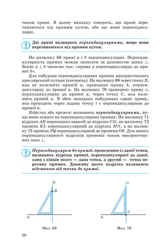 також прямі. В цьому випадку говорять, що прямі пере
тинаються під прямим кутом, або що вони перпендику
лярні.
Дві прямі називають перпендикулярними, якщо вони
перетинаються під прямим кутом.
На малюнку 68 прямі a і b перпендикулярні. Перпенди
кулярність прямих можна записати за допомогою знака ⊥.
Запис a ⊥ b читаємо так: «пряма a перпендикулярна до пря
мої b».
Для побудови перпендикулярних прямих використовують
креслярський кутник (косинець). На малюнку 69 через точку B,
яка не належить прямій a, проведено пряму b, перпен
дикулярну до прямої a. На малюнку 70 проведено пряму c,
перпендикулярну до прямої a, через точку C, яка нале
жить прямій a. В обох випадках побудовано єдину пряму,
яка проходить через задану точку і є перпендикулярною до
прямої a.
Відрізки або промені називають перпендикулярними, як
що вони лежать на перпендикулярних прямих. На малюнку 71
відрізок AB перпендикулярний до відрізка CD, на малюнку 72
промінь KL перпендикулярний до відрізка MN, а на малюн
ку 73 промінь PQ перпендикулярний до променя OS. Для запису
перпендикулярності відрізків променів також використову
ють знак ⊥.
Перпендикуляром до прямої, проведеним із даної точки,
називають відрізок прямої, перпендикулярної до даної,
один з кінців якого — дана точка, а другий — точка пе
ретину прямих. Довжину цього відрізка називають
відстанню від точки до прямої.
28
Мал. 69 Мал. 70
 