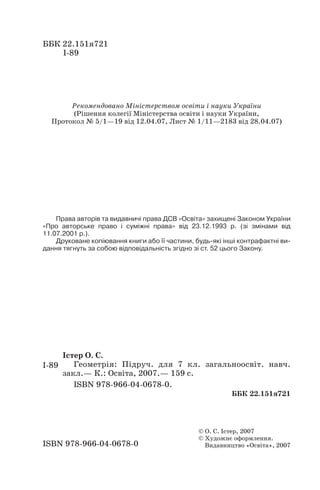 ББК 22.151я721
І 89
Рекомендовано Міністерством освіти і науки України
(Рішення колегії Міністерства освіти і науки України,
Протокол № 5/1—19 від 12.04.07, Лист № 1/11—2183 від 28.04.07)
Права авторів та видавничі права ДСВ «Освіта» захищені Законом України
«Про авторське право і суміжні права» від 23.12.1993 р. (зі змінами від
11.07.2001 р.).
Друковане копіювання книги або її частини, будь які інші контрафактні ви
дання тягнуть за собою відповідальність згідно зі ст. 52 цього Закону.
Істер О. С.
Геометрія: Підруч. для 7 кл. загальноосвіт. навч.
закл.— К.: Освіта, 2007.— 159 с.
ISBN 978 966 04 0678 0.
ББК 22.151я721
ISBN 978 966 04 0678 0
2
© О. С. Істер, 2007
© Художнє оформлення.
Видавництво «Освіта», 2007
І 89
 