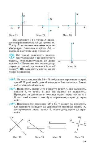 На малюнку 74 з точки A прове
дено перпендикуляр AB до прямої m.
Точку B називають основою перпен
дикуляра. Довжина відрізка AB —
відстань від точки A до прямої m.
Які прямі називають перпен
дикулярними? • Як побудувати
пряму, перпендикулярну до даної
прямої? • Що називають перпендику
ляром до прямої, проведеним із даної
точки? • Що називають відстанню від
точки до прямої?
106 . На яких з малюнків 75—78 зображено перпендикулярні
прямі? В разі необхідності використайте косинець. Вико
найте відповідні записи.
107 . Накресліть пряму с та позначте точку A, що належить
прямій с, та точку B, що цій прямій не належить.
Проведіть за допомогою косинця прямі через точки A і
B так, щоб кожна з них була перпендикулярна до пря
мої c.
108 . Перемалюйте малюнки 79 і 80 у зошит та проведіть
для кожного випадку за допомогою косинця пряму b,
що проходить через точку B перпендикулярно до пря
мої a.
29
Мал. 71 Мал. 72 Мал. 73
Мал. 74
Мал. 75 Мал. 76 Мал. 77 Мал. 78
 