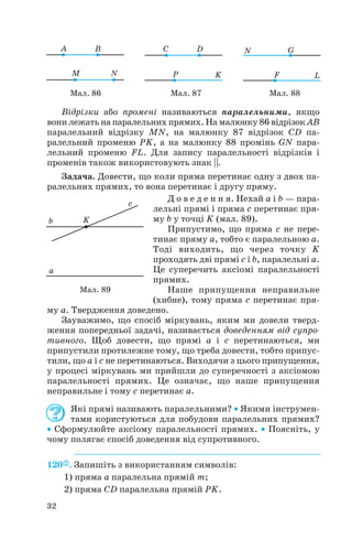 Відрізки або промені називаються паралельними, якщо
вони лежать на паралельних прямих. На малюнку 86 відрізок AB
паралельний відрізку MN, на малюнку 87 відрізок CD па
ралельний променю PK, а на малюнку 88 промінь GN пара
лельний променю FL. Для запису паралельності відрізків і
променів також використовують знак ||.
Задача. Довести, що коли пряма перетинає одну з двох па
ралельних прямих, то вона перетинає і другу пряму.
Д о в е д е н н я. Нехай a і b — пара
лельні прямі і пряма c перетинає пря
му b у точці K (мал. 89).
Припустимо, що пряма c не пере
тинає пряму a, тобто є паралельною a.
Тоді виходить, що через точку K
проходять дві прямі c і b, паралельні a.
Це суперечить аксіомі паралельності
прямих.
Наше припущення неправильне
(хибне), тому пряма c перетинає пря
му a. Твердження доведено.
Зауважимо, що спосіб міркувань, яким ми довели тверд
ження попередньої задачі, називається доведенням від супро
тивного. Щоб довести, що прямі a і c перетинаються, ми
припустили протилежне тому, що треба довести, тобто припус
тили, що a і c не перетинаються. Виходячи з цього припущення,
у процесі міркувань ми прийшли до суперечності з аксіомою
паралельності прямих. Це означає, що наше припущення
неправильне і тому с перетинає a.
Які прямі називають паралельними? • Якими інструмен
тами користуються для побудови паралельних прямих?
• Сформулюйте аксіому паралельності прямих. • Поясніть, у
чому полягає спосіб доведення від супротивного.
120 . Запишіть з використанням символів:
1) пряма a паралельна прямій m;
2) пряма CD паралельна прямій PK.
32
Мал. 86 Мал. 87 Мал. 88
Мал. 89
 