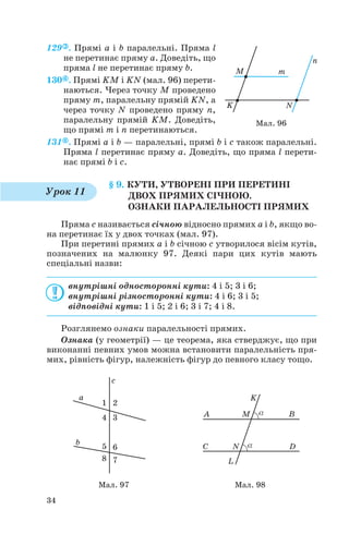 129 . Прямі a і b паралельні. Пряма l
не перетинає пряму a. Доведіть, що
пряма l не перетинає пряму b.
130 . Прямі KM і KN (мал. 96) перети
наються. Через точку M проведено
пряму m, паралельну прямій KN, а
через точку N проведено пряму n,
паралельну прямій KM. Доведіть,
що прямі m і n перетинаються.
131 . Прямі a і b — паралельні, прямі b і c також паралельні.
Пряма l перетинає пряму a. Доведіть, що пряма l перети
нає прямі b і c.
§ 9. КУТИ, УТВОРЕНІ ПРИ ПЕРЕТИНІ
ДВОХ ПРЯМИХ СІЧНОЮ.
ОЗНАКИ ПАРАЛЕЛЬНОСТІ ПРЯМИХ
Пряма c називається січною відносно прямих a і b, якщо во
на перетинає їх у двох точках (мал. 97).
При перетині прямих a і b січною c утворилося вісім кутів,
позначених на малюнку 97. Деякі пари цих кутів мають
спеціальні назви:
внутрішні односторонні кути: 4 і 5; 3 і 6;
внутрішні різносторонні кути: 4 і 6; 3 і 5;
відповідні кути: 1 і 5; 2 і 6; 3 і 7; 4 і 8.
Розглянемо ознаки паралельності прямих.
Ознака (у геометрії) — це теорема, яка стверджує, що при
виконанні певних умов можна встановити паралельність пря
мих, рівність фігур, належність фігур до певного класу тощо.
34
Мал. 96
Урок 11
Мал. 97 Мал. 98
 