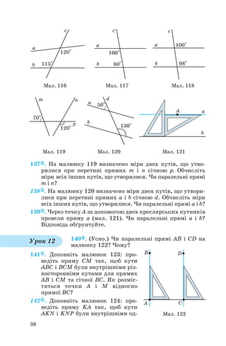 137 . На малюнку 119 визначено міри двох кутів, що утво
рилися при перетині прямих m і n січною p. Обчисліть
міри всіх інших кутів, що утворилися. Чи паралельні прямі
m і n?
138 . На малюнку 120 визначено міри двох кутів, що утвори
лися при перетині прямих a і b січною d. Обчисліть міри
всіх інших кутів, що утворилися. Чи паралельні прямі a і b?
139 . Через точку A за допомогою двох креслярських кутників
провели пряму a (мал. 121). Чи паралельні прямі a і b?
Відповідь обґрунтуйте.
140 . (Усно.) Чи паралельні прямі AB і CD на
малюнку 122? Чому?
141 . Доповніть малюнок 123: про
ведіть пряму CM так, щоб кути
ABC і BCM були внутрішніми різ
носторонніми кутами для прямих
AB і CM та січної BC. Як розміс
тяться точки A і M відносно
прямої BC?
142 . Доповніть малюнок 124: про
ведіть пряму KA так, щоб кути
AKN і KNP були внутрішніми од
38
Мал. 116 Мал. 117 Мал. 118
Мал. 119 Мал. 120 Мал. 121
Урок 12
Мал. 122
 