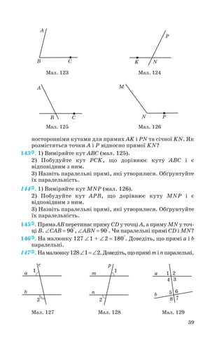 носторонніми кутами для прямих AK і PN та січної KN. Як
розмістяться точки A і P відносно прямої KN?
143 . 1) Виміряйте кут ABC (мал. 125).
2) Побудуйте кут PCK, що дорівнює куту ABC і є
відповідним з ним.
3) Назвіть паралельні прямі, які утворилися. Обґрунтуйте
їх паралельність.
144 . 1) Виміряйте кут MNP (мал. 126).
2) Побудуйте кут APB, що дорівнює куту MNP і є
відповідним з ним.
3) Назвіть паралельні прямі, які утворилися. Обґрунтуйте
їх паралельність.
145 . Пряма AB перетинає пряму CD у точці A, а пряму MN у точ
ці B. ∠CAB = 90°, ∠ABN = 90°. Чи паралельні прямі CD і MN?
146 . На малюнку 127 ∠1 + ∠2 = 180°. Доведіть, що прямі a і b
паралельні.
147 . Намалюнку128∠1=∠2.Доведіть,щопряміmіnпаралельні.
39
Мал. 127 Мал. 128 Мал. 129
Мал. 123 Мал. 124
Мал. 125 Мал. 126
 