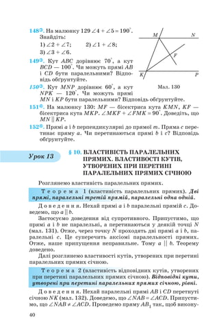 148 . На малюнку 129 ∠4 + ∠5 = 190°.
Знайдіть:
1) ∠2 + ∠7; 2) ∠1 + ∠8;
3) ∠3 + ∠6.
149 . Кут ABC дорівнює 70°, а кут
BCD — 100°. Чи можуть прямі AB
і CD бути паралельними? Відпо
відь обґрунтуйте.
150 . Кут MNP дорівнює 60°, а кут
NPK — 120°. Чи можуть прямі
MN і KP бути паралельними? Відповідь обґрунтуйте.
151 . На малюнку 130: MF — бісектриса кута KMN, KF —
бісектриса кута MKP. ∠MKF + ∠FMK = 90°. Доведіть, що
MN || KP.
152 . Прямі a і b перпендикулярні до прямої m. Пряма c пере
тинає пряму a. Чи перетинаються прямі b і c? Відповідь
обґрунтуйте.
§ 10. ВЛАСТИВІСТЬ ПАРАЛЕЛЬНИХ
ПРЯМИХ. ВЛАСТИВОСТІ КУТІВ,
УТВОРЕНИХ ПРИ ПЕРЕТИНІ
ПАРАЛЕЛЬНИХ ПРЯМИХ СІЧНОЮ
Розглянемо властивість паралельних прямих.
Т е о р е м а 1 (властивість паралельних прямих). Дві
прямі, паралельні третій прямій, паралельні одна одній.
Д о в е д е н н я. Нехай прямі a і b паралельні прямій с. До
ведемо, що a || b.
Застосуємо доведення від супротивного. Припустимо, що
прямі a і b не паралельні, а перетинаються у деякій точці N
(мал. 131). Отже, через точку N проходять дві прямі a і b, па
ралельні c. Це суперечить аксіомі паралельності прямих.
Отже, наше припущення неправильне. Тому a | | b. Теорему
доведено.
Далі розглянемо властивості кутів, утворених при перетині
паралельних прямих січною.
Т е о р е м а 2 (властивість відповідних кутів, утворених
при перетині паралельних прямих січною). Відповідні кути,
утворені при перетині паралельних прямих січною, рівні.
Д о в е д е н н я. Нехай паралельні прямі AB і CD перетнуті
січною NK (мал. 132). Доведемо, що ∠NAB = ∠ACD. Припусти
мо, що ∠NAB ≠ ∠ACD. Проведемо пряму AB1 так, щоб викону
40
Мал. 130
Урок 13
 