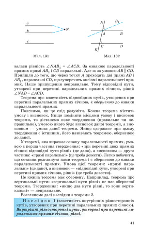 валася рівність ∠ NAB1 = ∠ ACD. За ознакою паралельності
прямих прямі AB1 і CD паралельні. Але ж за умовою AB || CD.
Прийшли до того, що через точку A проходять дві прямі AB і
AB1, паралельні CD, що суперечить аксіомі паралельності пря
мих. Наше припущення неправильне. Тому відповідні кути,
утворені при перетині паралельних прямих січною, рівні:
∠NAB = ∠ACD.
Теорема про властивість відповідних кутів, утворених при
перетині паралельних прямих січною, є оберненою до ознаки
паралельності прямих.
Пояснимо, як це слід розуміти. Кожна теорема містить
умову і висновок. Якщо поміняти місцями умову і висновок
теореми, то дістанемо нове твердження (правильне чи не
правильне), умовою якого буде висновок даної теореми, а вис
новком — умова даної теореми. Якщо одержане при цьому
твердження є істинним, його називають теоремою, оберненою
до даної.
У теоремі, яка виражає ознаку паралельності прямих, умо
вою є перша частина твердження: «при перетині двох прямих
січною відповідні кути рівні» (це дано), а висновком — друга
частина: «прямі паралельні» (це треба довести). Легко побачити,
що остання розглянута нами теорема і є оберненою до ознаки
паралельності прямих. Умова цієї теореми: «прямі пара
лельні» (це дано), а висновок — «відповідні кути, утворені при
перетині прямих січною, рівні» (це треба довести).
Не кожна теорема має обернену. Наприклад, теорема про
вертикальні кути: «вертикальні кути рівні» не має оберненої
теореми. Твердження: «якщо два кути рівні, то вони верти
кальні» — неправильне.
Розглянемо далі наслідки з теореми 2.
Н а с л і д о к 1 (властивість внутрішніх різносторонніх
кутів, утворених при перетині паралельних прямих січною).
Внутрішні різносторонні кути, утворені при перетині па
ралельних прямих січною, рівні.
41
Мал. 131 Мал. 132
 