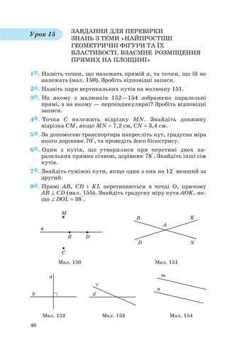 ЗАВДАННЯ ДЛЯ ПЕРЕВІРКИ
ЗНАНЬ З ТЕМИ «НАЙПРОСТІШІ
ГЕОМЕТРИЧНІ ФІГУРИ ТА ЇХ
ВЛАСТИВОСТІ. ВЗАЄМНЕ РОЗМІЩЕННЯ
ПРЯМИХ НА ПЛОЩИНІ»
1 . Назвіть точки, що належать прямій a, та точки, що їй не
належать (мал. 150). Зробіть відповідні записи.
2 . Назвіть пари вертикальних кутів на малюнку 151.
3 . На якому з малюнків 152—154 зображено паралельні
прямі, а на якому — перпендикулярні? Зробіть відповідні
записи.
4 . Точка C належить відрізку MN. Знайдіть довжину
відрізка CM, якщо MN = 7,2 см, CN = 3,4 см.
5 . За допомогою транспортира накресліть кут, градусна міра
якого дорівнює 70°, та проведіть його бісектрису.
6 . Один з кутів, що утворилися при перетині двох па
ралельних прямих січною, дорівнює 78°. Знайдіть інші сім
кутів.
7 . Знайдіть суміжні кути, якщо один з них на 12° менший за
другий.
8 . Прямі AB, CD і KL перетинаються в точці O, причому
AB ⊥ CD (мал. 155). Знайдіть градусну міру кута AOK, як
що ∠DOL = 38°.
46
Урок 15
Мал. 150 Мал. 151
Мал. 152 Мал. 153 Мал. 154
 