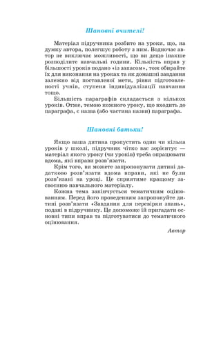 Шановні вчителі!
Матеріал підручника розбито на уроки, що, на
думку автора, полегшує роботу з ним. Водночас ав
тор не виключає можливості, що ви дещо інакше
розподілите навчальні години. Кількість вправ у
більшості уроків подано «із запасом», тож обирайте
їх для виконання на уроках та як домашні завдання
залежно від поставленої мети, рівня підготовле
ності учнів, ступеня індивідуалізації навчання
тощо.
Більшість параграфів складається з кількох
уроків. Отже, темою кожного уроку, що входить до
параграфа, є назва (або частина назви) параграфа.
Шановні батьки!
Якщо ваша дитина пропустить один чи кілька
уроків у школі, підручник чітко вас зорієнтує —
матеріал якого уроку (чи уроків) треба опрацювати
вдома, які вправи розв’язати.
Крім того, ви можете запропонувати дитині до
датково розв’язати вдома вправи, які не були
розв’язані на уроці. Це сприятиме кращому за
своєнню навчального матеріалу.
Кожна тема закінчується тематичним оціню
ванням. Перед його проведенням запропонуйте ди
тині розв’язати «Завдання для перевірки знань»,
подані в підручнику. Це допоможе їй пригадати ос
новні типи вправ та підготуватися до тематичного
оцінювання.
Автор
4
 