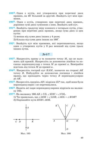 189 . Один з кутів, які утворилися при перетині двох
прямих, на 48° більший за другий. Знайдіть кут між пря
мими.
190 . Один з кутів, утворених при перетині двох прямих,
дорівнює сумі двох суміжних з ним. Знайдіть цей кут.
191 . Знайдіть градусну міру кожного з чотирьох кутів, утво
рених при перетині двох прямих, якщо сума двох із цих
кутів:
1) менша від суми двох інших у 4 рази;
2) більша від суми двох інших на 160°.
192*. Знайдіть кут між прямими, які перетинаються, якщо
один з утворених кутів у 8 раз менший від суми трьох
інших кутів.
193 . Накресліть пряму a та позначте точку M, що не нале
жить цій прямій. Накресліть за допомогою лінійки та ко
синця перпендикуляр з точки M до прямої a. Виміряйте
відстань від точки M до прямої a.
194 . Накресліть гострий кут KAM, позначте на стороні AK
точку B. Побудуйте за допомогою косинця і лінійки
пряму, що проходить через точку B перпендикулярно
до AK.
195 . Накресліть промінь AB і відрізок KP так, щоб вони були
перпендикулярні і не перетиналися.
196 . Назвіть всі пари перпендикулярних відрізків на малюн
ку 165.
197 . На малюнку 166 AB ⊥ СD, ∠KOC = ∠COL.
1) Чи правильно, що ∠AOK = ∠LOB, ∠AOL = ∠KOB?
2) Порівняйте кути KOB і AOK.
49
До § 7
Мал. 165 Мал. 166
 