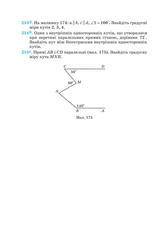 213 . На малюнку 174: a || b, c || d, ∠1 = 100°. Знайдіть градусні
міри кутів 2, 3, 4.
214 . Один з внутрішніх односторонніх кутів, що утворилися
при перетині паралельних прямих січною, дорівнює 72°.
Знайдіть кут між бісектрисами внутрішніх односторонніх
кутів.
215*. Прямі AB і CD паралельні (мал. 175). Знайдіть градусну
міру кута MNB.
52
Мал. 175
 