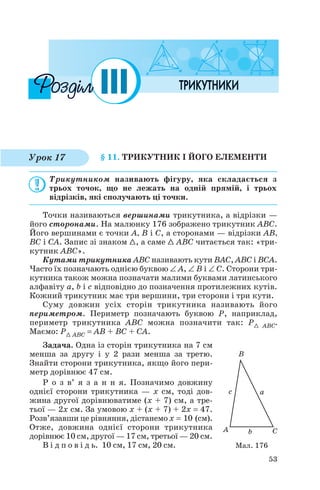 § 11. ТРИКУТНИК І ЙОГО ЕЛЕМЕНТИ
Трикутником називають фігуру, яка складається з
трьох точок, що не лежать на одній прямій, і трьох
відрізків, які сполучають ці точки.
Точки називаються вершинами трикутника, а відрізки —
його сторонами. На малюнку 176 зображено трикутник ABC.
Його вершинами є точки A, B і C, а сторонами — відрізки AB,
BC і CA. Запис зі знаком 1, а саме 1 ABC читається так: «три
кутник ABC».
Кутами трикутника ABC називають кути BAC, ABC і BCA.
Часто їх позначають однією буквою ∠ A, ∠ B і ∠ C. Сторони три
кутника також можна позначати малими буквами латинського
алфавіту a, b і c відповідно до позначення протилежних кутів.
Кожний трикутник має три вершини, три сторони і три кути.
Суму довжин усіх сторін трикутника називають його
периметром. Периметр позначають буквою P, наприклад,
периметр трикутника ABC можна позначити так: P1 ABC.
Маємо: P1 ABC = AB + BC + CA.
Задача. Одна із сторін трикутника на 7 см
менша за другу і у 2 рази менша за третю.
Знайти сторони трикутника, якщо його пери
метр дорівнює 47 см.
Р о з в’ я з а н н я. Позначимо довжину
однієї сторони трикутника — x см, тоді дов
жина другої дорівнюватиме (x + 7) см, а тре
тьої — 2x см. За умовою x + (x + 7) + 2x = 47.
Розв’язавши це рівняння, дістанемо x = 10 (см).
Отже, довжина однієї сторони трикутника
дорівнює 10 см, другої — 17 см, третьої — 20 см.
В і д п о в і д ь. 10 см, 17 см, 20 см.
53
Урок 17
Мал. 176
 