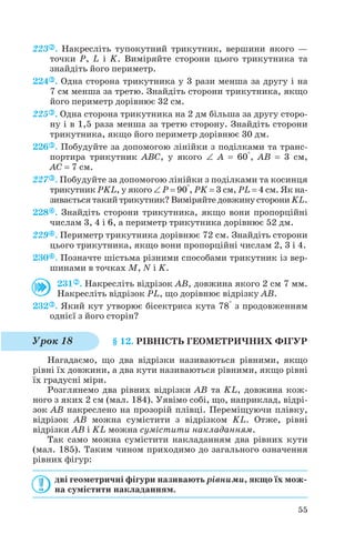 223 . Накресліть тупокутний трикутник, вершини якого —
точки P, L і K. Виміряйте сторони цього трикутника та
знайдіть його периметр.
224 . Одна сторона трикутника у 3 рази менша за другу і на
7 см менша за третю. Знайдіть сторони трикутника, якщо
його периметр дорівнює 32 см.
225 . Одна сторона трикутника на 2 дм більша за другу сторо
ну і в 1,5 раза менша за третю сторону. Знайдіть сторони
трикутника, якщо його периметр дорівнює 30 дм.
226 . Побудуйте за допомогою лінійки з поділками та транс
портира трикутник ABC, у якого ∠ A = 60°, AB = 3 см,
AC = 7 см.
227 . Побудуйте за допомогою лінійки з поділками та косинця
трикутник PKL, у якого ∠ P = 90°, PK = 3 см, PL = 4 см. Як на
зивається такий трикутник? Виміряйте довжину сторони KL.
228 . Знайдіть сторони трикутника, якщо вони пропорційні
числам 3, 4 і 6, а периметр трикутника дорівнює 52 дм.
229 . Периметр трикутника дорівнює 72 см. Знайдіть сторони
цього трикутника, якщо вони пропорційні числам 2, 3 і 4.
230 . Позначте шістьма різними способами трикутник із вер
шинами в точках M, N і K.
231 . Накресліть відрізок AB, довжина якого 2 см 7 мм.
Накресліть відрізок PL, що дорівнює відрізку AB.
232 . Який кут утворює бісектриса кута 78° з продовженням
однієї з його сторін?
§ 12. РІВНІСТЬ ГЕОМЕТРИЧНИХ ФІГУР
Нагадаємо, що два відрізки називаються рівними, якщо
рівні їх довжини, а два кути називаються рівними, якщо рівні
їх градусні міри.
Розглянемо два рівних відрізки AB та KL, довжина кож
ного з яких 2 см (мал. 184). Уявімо собі, що, наприклад, відрі
зок AB накреслено на прозорій плівці. Переміщуючи плівку,
відрізок AB можна сумістити з відрізком KL. Отже, рівні
відрізки AB і KL можна сумістити накладанням.
Так само можна сумістити накладанням два рівних кути
(мал. 185). Таким чином приходимо до загального означення
рівних фігур:
дві геометричні фігури називають рівними, якщо їх мож
на сумістити накладанням.
55
Урок 18
 