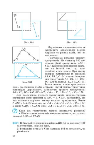 Зауважимо, що це означення не
суперечить означенням рівних
відрізків та рівних кутів, які ви
вже знаєте.
Розглянемо питання рівності
трикутників. На малюнку 186 зоб
ражено рівні трикутники ABC і
KLM. Кожний з них можна накла
сти на інший так, що вони
повністю сумістяться. При цьому
попарно сумістяться їх вершини
A і K, B і L, C і M, а отже, і сторони
цих трикутників AB і KL, AC і KM,
BC і LM та кути A і K, B і L, C і M.
Таким чином, якщо трикутники
рівні, то елементи (тобто сторони і кути) одного трикутника
відповідно дорівнюють елементам другого трикутника:
AB = KL, AC = KM, BC = ML, ∠ A = ∠ K, ∠ B = ∠ L, ∠ C = ∠ M.
Для позначення рівності трикутників використовують
звичайний знак рівності: 1 ABC = 1 KLM. Зауважимо, що
має значення порядок запису вершин трикутника. Запис
1 ABC = 1 KLM означає, що ∠ A = ∠ K, ∠ B = ∠ L, ∠ C = ∠ M,
а запис 1 ABC = 1 LKM інше: ∠ A = ∠ L, ∠ B = ∠ K, ∠ C = ∠ M.
Коли дві геометричні фігури називають рівними?
• Рівність яких елементів можна встановити, виходячи з
умови 1 ABC = 1 KLM?
233 . 1) Виміряйте довжини відрізків AB і CD на малюнку 187
та встановіть, чи рівні вони.
2) Виміряйте кути M і K на малюнку 188 та встановіть, чи
рівні вони.
56
Мал. 184 Мал. 185
Мал. 186
 