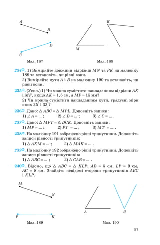 234 . 1) Виміряйте довжини відрізків MN та PK на малюнку
189 та встановіть, чи рівні вони.
2) Виміряйте кути A і B на малюнку 190 та встановіть, чи
рівні вони.
235 . (Усно.) 1) Чи можна сумістити накладанням відрізки AK
і MF, якщо AK = 1,5 см, а MF = 15 мм?
2) Чи можна сумістити накладанням кути, градусні міри
яких 25° і 32°?
236 . Дано: 1 ABC = 1 MPL. Доповніть записи:
1) ∠ A = … ; 2) ∠ B = … ; 3) ∠ C = … .
237 . Дано: 1 MPT = 1 DCK. Доповніть записи:
1) MP = … ; 2) PT = … ; 3) MT = … .
238 . На малюнку 191 зображено рівні трикутники. Доповніть
записи рівності трикутників:
1) 1 AKM = … ; 2) 1 MAK = … .
239 . На малюнку 192 зображено рівні трикутники. Доповніть
записи рівності трикутників:
1) 1 ABC = … ; 2) 1 CAB = … .
240 . Відомо, що 1 ABC = 1 KLP; AB = 5 см, LP = 9 см,
AC = 8 см. Знайдіть невідомі сторони трикутників ABC
і KLP.
57
Мал. 187 Мал. 188
Мал. 189 Мал. 190
 