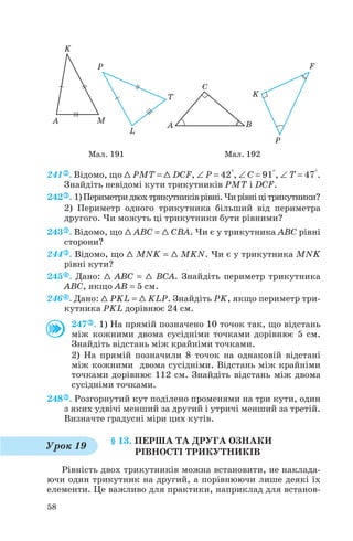 241 . Відомо, що 1 PMT = 1 DCF, ∠ P = 42°, ∠ C = 91°, ∠ T = 47°.
Знайдіть невідомі кути трикутників PMT і DCF.
242 . 1)Периметридвохтрикутниківрівні.Чирівніцітрикутники?
2) Периметр одного трикутника більший від периметра
другого. Чи можуть ці трикутники бути рівними?
243 . Відомо, що 1 ABC = 1 CBA. Чи є у трикутника ABC рівні
сторони?
244 . Відомо, що 1 MNK = 1 MKN. Чи є у трикутника MNK
рівні кути?
245 . Дано: 1 ABC = 1 BCA. Знайдіть периметр трикутника
ABC, якщо AB = 5 см.
246 . Дано: 1 PKL = 1 KLP. Знайдіть PK, якщо периметр три
кутника PKL дорівнює 24 см.
247 . 1) На прямій позначено 10 точок так, що відстань
між кожними двома сусідніми точками дорівнює 5 см.
Знайдіть відстань між крайніми точками.
2) На прямій позначили 8 точок на однаковій відстані
між кожними двома сусідніми. Відстань між крайніми
точками дорівнює 112 см. Знайдіть відстань між двома
сусідніми точками.
248 . Розгорнутий кут поділено променями на три кути, один
з яких удвічі менший за другий і утричі менший за третій.
Визначте градусні міри цих кутів.
§ 13. ПЕРША ТА ДРУГА ОЗНАКИ
РІВНОСТІ ТРИКУТНИКІВ
Рівність двох трикутників можна встановити, не наклада
ючи один трикутник на другий, а порівнюючи лише деякі їх
елементи. Це важливо для практики, наприклад для встанов
58
Мал. 191 Мал. 192
Урок 19
 