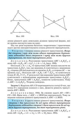 лення рівності двох земельних ділянок трикутної форми, які
не можна накласти одна на одну.
Під час розв’язування багатьох теоретичних і практичних
задач зручно використовувати ознаки рівності трикутників.
Т е о р е м а 1 (перша ознака рівності трикутників). Якщо
дві сторони і кут між ними одного трикутника дорівню
ють відповідно двом сторонам і куту між ними другого
трикутника, то такі трикутники рівні.
Д о в е д е н н я. Розглянемо трикутники ABC і A1B1C1, у
яких AB = A1B1, AC = A1C1 і ∠ A = ∠ A1 (мал. 193).
Оскільки ∠ A = ∠ A1, то трикутник ABC можна накласти на
трикутник A1B1C1 так, що вершина A суміститься з вершиною
A1, сторона AB накладеться на промінь A1B1, а сторона AC — на
промінь A1C1. Оскільки AB = A1B1 і AC = A1C1, то сумістяться
точки B і B1, C і C1. У результаті три вершини трикутника ABC
сумістилися з відповідними вершинами трикутника A1B1C1.
Отже, трикутники ABC і A1B1C1 повністю сумістилися. Тому
1 ABC = 1 A1B1C1. Теорему доведено.
Задача 1. Відрізки AB і CD перетинаються в точці O так, що
точка O є серединою кожного з них. Довести рівність трикут
ників AOC і BOD.
Д о в е д е н н я (мал. 194). За умовою задачі AO = OB і
CO = OD. Крім того, ∠ AOC = ∠ BOD (як вертикальні). Тому за
першою ознакою рівності трикутників 1 AOC = 1 BOD.
Т е о р е м а 2 (друга ознака рівності трикутників). Якщо
сторона і два прилеглих до неї кути одного трикутника
дорівнюють відповідно стороні і двом прилеглим до неї ку
там другого трикутника, то такі трикутники рівні.
Д о в е д е н н я. Розглянемо трикутники ABC і A1B1C1, у
яких AB = A1B1, ∠ A = ∠ A1 і ∠ B = ∠ B1 (мал. 195).
59
Мал. 193 Мал. 194
 