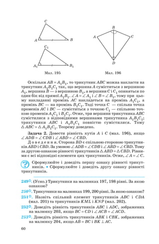 Оскільки AB = A1B1, то трикутник ABC можна накласти на
трикутник A1B1C1 так, що вершина A суміститься з вершиною
A1, вершина B — з вершиною B1, а вершини C і C1 опиняться по
один бік від прямої A1B1. ∠ A = ∠ A1 і ∠ B = ∠ B1, тому при цьо
му накладанні промінь AC накладеться на промінь A1C1, а
промінь BC — на промінь B1C1. Тоді точка C — спільна точка
променів AC і BC — суміститься з точкою C1 — спільною точ
кою променів A1C1 і B1C1. Отже, три вершини трикутника ABC
сумістилися з відповідними вершинами трикутника A1B1C1;
трикутники ABC і A1B1C1 повністю сумістилися. Тому
1 ABC = 1 A1B1C1. Теорему доведено.
Задача 2. Довести рівність кутів A і C (мал. 196), якщо
∠ ADB = ∠ CDB і ∠ ABD = ∠ CBD.
Д о в е д е н н я. Сторона BD є спільною стороною трикутни
ків ABD і CBD. За умовою ∠ ADB = ∠ CDB і ∠ ABD = ∠ CBD. Тому
за другою ознакою рівності трикутників 1 ABD = 1 CBD. Рівни
ми є всі відповідні елементи цих трикутників. Отже, ∠ A = ∠ C.
Сформулюйте і доведіть першу ознаку рівності трикут
ників. • Сформулюйте і доведіть другу ознаку рівності
трикутників.
249 . (Усно.) Трикутники на малюнках 197, 198 рівні. За якою
ознакою?
250 . Трикутники на малюнках 199, 200 рівні. За якою ознакою?
251 . Назвіть спільний елемент трикутників ABC і CDA
(мал. 201) та трикутників KML і KNP (мал. 202).
252 . Доведіть рівність трикутників ABC і ADC, зображених
на малюнку 203, якщо BC = CD і ∠ ACB = ∠ ACD.
253 . Доведіть рівність трикутників ABK і CBK, зображених
на малюнку 204, якщо AB = BC і BK ⊥ AC.
60
Мал. 195 Мал. 196
 