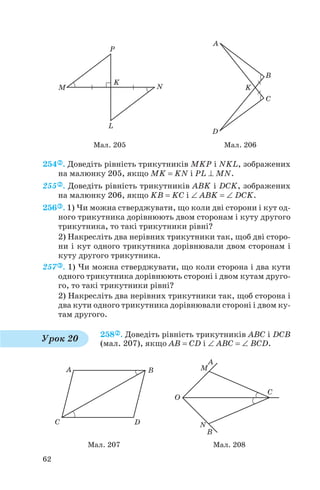 254 . Доведіть рівність трикутників MKP і NKL, зображених
на малюнку 205, якщо MK = KN і PL ⊥ MN.
255 . Доведіть рівність трикутників ABK і DCK, зображених
на малюнку 206, якщо KB = KC і ∠ ABK = ∠ DCK.
256 . 1) Чи можна стверджувати, що коли дві сторони і кут од
ного трикутника дорівнюють двом сторонам і куту другого
трикутника, то такі трикутники рівні?
2) Накресліть два нерівних трикутники так, щоб дві сторо
ни і кут одного трикутника дорівнювали двом сторонам і
куту другого трикутника.
257 . 1) Чи можна стверджувати, що коли сторона і два кути
одного трикутника дорівнюють стороні і двом кутам друго
го, то такі трикутники рівні?
2) Накресліть два нерівних трикутники так, щоб сторона і
два кути одного трикутника дорівнювали стороні і двом ку
там другого.
258 . Доведіть рівність трикутників ABC і DCB
(мал. 207), якщо AB = CD і ∠ ABC = ∠ BCD.
62
Мал. 205 Мал. 206
Урок 20
Мал. 207 Мал. 208
 