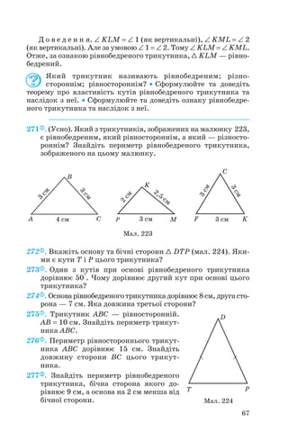 Д о в е д е н н я. ∠ KLM = ∠ 1 (як вертикальні), ∠ KML = ∠ 2
(як вертикальні). Але за умовою ∠ 1 = ∠ 2. Тому ∠ KLM = ∠ KML.
Отже, за ознакою рівнобедреного трикутника, 1 KLM — рівно
бедрений.
Який трикутник називають рівнобедреним; різно
стороннім; рівностороннім? • Сформулюйте та доведіть
теорему про властивість кутів рівнобедреного трикутника та
наслідок з неї. • Сформулюйте та доведіть ознаку рівнобедре
ного трикутника та наслідок з неї.
271 . (Усно). Який з трикутників, зображених на малюнку 223,
є рівнобедреним, який рівностороннім, а який — різносто
роннім? Знайдіть периметр рівнобедреного трикутника,
зображеного на цьому малюнку.
272 . Вкажіть основу та бічні сторони 1 DTP (мал. 224). Яки
ми є кути T і P цього трикутника?
273 . Один з кутів при основі рівнобедреного трикутника
дорівнює 50°. Чому дорівнює другий кут при основі цього
трикутника?
274 . Основа рівнобедреного трикутника дорівнює 8 см, друга сто
рона — 7 см. Яка довжина третьої сторони?
275 . Трикутник ABC — рівносторонній.
AB = 10 см. Знайдіть периметр трикут
ника ABC.
276 . Периметр рівностороннього трикут
ника ABC дорівнює 15 см. Знайдіть
довжину сторони BC цього трикут
ника.
277 . Знайдіть периметр рівнобедреного
трикутника, бічна сторона якого до
рівнює 9 см, а основа на 2 см менша від
бічної сторони.
67
Мал. 223
Мал. 224
 