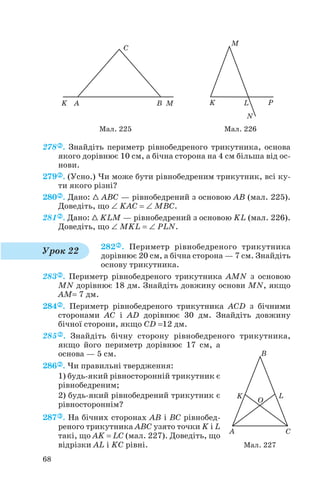 278 . Знайдіть периметр рівнобедреного трикутника, основа
якого дорівнює 10 см, а бічна сторона на 4 см більша від ос
нови.
279 . (Усно.) Чи може бути рівнобедреним трикутник, всі ку
ти якого різні?
280 . Дано: 1 ABC — рівнобедрений з основою AB (мал. 225).
Доведіть, що ∠ KAC = ∠ MBC.
281 . Дано: 1 KLM — рівнобедрений з основою KL (мал. 226).
Доведіть, що ∠ MKL = ∠ PLN.
282 . Периметр рівнобедреного трикутника
дорівнює 20 см, а бічна сторона — 7 см. Знайдіть
основу трикутника.
283 . Периметр рівнобедреного трикутника AMN з основою
MN дорівнює 18 дм. Знайдіть довжину основи MN, якщо
AM= 7 дм.
284 . Периметр рівнобедреного трикутника ACD з бічними
сторонами AC і AD дорівнює 30 дм. Знайдіть довжину
бічної сторони, якщо CD =12 дм.
285 . Знайдіть бічну сторону рівнобедреного трикутника,
якщо його периметр дорівнює 17 см, а
основа — 5 см.
286 . Чи правильні твердження:
1) будь який рівносторонній трикутник є
рівнобедреним;
2) будь який рівнобедрений трикутник є
рівностороннім?
287 . На бічних сторонах AB і BC рівнобед
реного трикутника ABC узято точки K і L
такі, що AK = LC (мал. 227). Доведіть, що
відрізки AL і KC рівні.
68
Мал. 225 Мал. 226
Урок 22
Мал. 227
 