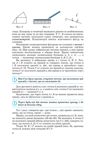 тощо. Площину в геометрії вважають рівною та необмеженою;
вона не має краю та не має товщини. У 7—9 класах ви вивча
тимете частину шкільного курсу геометрії, яка називається
планіметрією. Планіметрія вивчає властивості фігур на
площині.
Основними геометричними фігурами на площині є точка і
пряма. Прямі можна проводити за допомогою лінійки
(мал. 4). При цьому зображуємо частину прямої, а всю пряму
уявляємо нескінченною в обидва боки. Прямі найчастіше
позначають малими латинськими буквами a, b, c, d, ..., а
точки — великими латинськими буквами A, B, C, D...
На малюнку 5 зображено пряму a і точки A, B, C. Точ
ки A і B лежать на прямій a; говорять також, що точки A
і B належать прямій a, або, що пряма a проходить через
точки A і B. Точка С не лежить на прямій a; інакше кажучи,
точка C не належить прямій a, або пряма a не проходить через
точку C.
Яка б не була пряма, існують точки, що належать цій
прямій, і точки, що не належать їй.
Для зручності замість слів «точка A належить прямій a» ко
ристуються записом A ∈ a, а замість слів «точка C не належить
прямій a» — записом C ∉ a.
Зауважимо, що через точки A і B не можна провести іншу
пряму, яка не збігається з прямою a.
Через будь які дві точки можна провести пряму, і до
того ж тільки одну.
Тут і далі, говорячи про «дві точки», «дві прямі» вважати
мемо, що ці точки, прямі — різні.
Пряму, на якій позначено дві точки, наприклад A і B, мож
на записати двома буквами: AB або BA. На малюнку 5 точка C
не належить прямій AB (це записують так C ∉ AB), говорять та
кож, що точки A, B і C не лежать на одній прямій.
Точки M, K і P лежать на одній прямій (мал. 6), причому
точка K лежить між точками M і P.
6
Мал. 3 Мал. 4 Мал. 5
 
