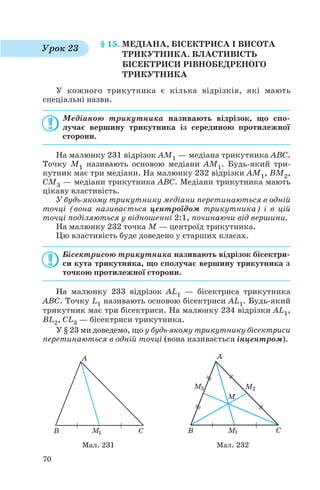 § 15. МЕДІАНА, БІСЕКТРИСА І ВИСОТА
ТРИКУТНИКА. ВЛАСТИВІСТЬ
БІСЕКТРИСИ РІВНОБЕДРЕНОГО
ТРИКУТНИКА
У кожного трикутника є кілька відрізків, які мають
спеціальні назви.
Медіаною трикутника називають відрізок, що спо
лучає вершину трикутника із серединою протилежної
сторони.
На малюнку 231 відрізок AM1 — медіана трикутника ABC.
Точку M1 називають основою медіани AM1. Будь який три
кутник має три медіани. На малюнку 232 відрізки AM1, BM2,
CM3 — медіани трикутника ABC. Медіани трикутника мають
цікаву властивість.
У будь якому трикутнику медіани перетинаються в одній
точці (вона називається центроїдом трикутника) і в цій
точці поділяються у відношенні 2:1, починаючи від вершини.
На малюнку 232 точка M — центроїд трикутника.
Цю властивість буде доведено у старших класах.
Бісектрисою трикутника називають відрізок бісектри
си кута трикутника, що сполучає вершину трикутника з
точкою протилежної сторони.
На малюнку 233 відрізок AL1 — бісектриса трикутника
ABC. Точку L1 називають основою бісектриси AL1. Будь який
трикутник має три бісектриси. На малюнку 234 відрізки AL1,
BL2, CL3 — бісектриси трикутника.
У § 23 ми доведемо, що у будь якому трикутнику бісектриси
перетинаються в одній точці (вона називається інцентром).
70
Мал. 231 Мал. 232
Урок 23
 