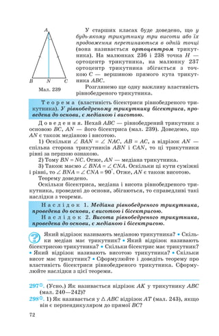 У старших класах буде доведено, що у
будь якому трикутнику три висоти або їх
продовження перетинаються в одній точці
(вона називається ортоцентром трикут
ника). На малюнках 236 і 238 точка H —
ортоцентр трикутника, на малюнку 237
ортоцентр трикутника збігається з точ
кою C — вершиною прямого кута трикут
ника ABC.
Розглянемо ще одну важливу властивість
рівнобедреного трикутника.
Т е о р е м а (властивість бісектриси рівнобедреного три
кутника). У рівнобедреному трикутнику бісектриса, про
ведена до основи, є медіаною і висотою.
Д о в е д е н н я. Нехай ABC — рівнобедрений трикутник з
основою BC, AN — його бісектриса (мал. 239). Доведемо, що
AN є також медіаною і висотою.
1) Оскільки ∠ BAN = ∠ NAC, AB = AC, а відрізок AN —
спільна сторона трикутників ABN і CAN, то ці трикутники
рівні за першою ознакою.
2) Тому BN = NC. Отже, AN — медіана трикутника.
3) Також маємо ∠ BNA = ∠ CNA. Оскільки ці кути суміжні
і рівні, то ∠ BNA = ∠ CNA = 90°. Отже, AN є також висотою.
Теорему доведено.
Оскільки бісектриса, медіана і висота рівнобедреного три
кутника, проведені до основи, збігаються, то справедливі такі
наслідки з теореми.
Н а с л і д о к 1. Медіана рівнобедреного трикутника,
проведена до основи, є висотою і бісектрисою.
Н а с л і д о к 2. Висота рівнобедреного трикутника,
проведена до основи, є медіаною і бісектрисою.
Який відрізок називають медіаною трикутника? • Скіль
ки медіан має трикутник? • Який відрізок називають
бісектрисою трикутника? • Скільки бісектрис має трикутник?
• Який відрізок називають висотою трикутника? • Скільки
висот має трикутник? • Сформулюйте і доведіть теорему про
властивість бісектриси рівнобедреного трикутника. Сформу
люйте наслідки з цієї теореми.
297 . (Усно.) Як називається відрізок AK у трикутнику ABC
(мал. 240—242)?
298 . 1) Як називається у 1 ABC відрізок AT (мал. 243), якщо
він є перпендикуляром до прямої BC?
72
Мал. 239
 