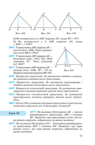 2) Як називається у 1 ABC відрізок AN, якщо BN = NC?
3) Як називається у 1 ABC відрізок AP, якщо
∠ BAP = ∠ PAC?
299 . УтрикутникуABCвідрізокAK—
висота (мал. 240). Чому дорівню
ють кути BKA і CKA?
300 . УтрикутникуABCвідрізокAK—
бісектриса (мал. 241). Кут BAK
дорівнює 35°. Чому дорівнює
кут BAC?
301 . УтрикутникуABCвідрізокAK—
медіана (мал. 242). BC = 10 см.
ЗнайдітьдовжинивідрізківBKіKC.
302 . Накресліть трикутник. За допомогою лінійки з поділка
ми проведіть медіани цього трикутника.
303 . Накресліть трикутник. За допомогою транспортира і
лінійки проведіть бісектриси цього трикутника.
304 . Накресліть тупокутний трикутник. За допомогою крес
лярського косинця проведіть висоти цього трикутника.
305 . Накресліть гострокутний трикутник. За допомогою
креслярського косинця проведіть висоти цього трикут
ника.
306 . (Усно.) Які елементи (частини) трикутника сумістяться,
якщо його перегнути по: 1) бісектрисі; 2) висоті?
307 . На малюнку 244 відрізок AK — висота
рівнобедреного трикутника ABC з основою
BC. Запишіть три пари рівних кутів і дві па
ри рівних відрізків, зображених на цьому малюнку.
308 . На малюнку 245 відрізок EP — бісектриса рівнобедрено
го трикутника DEF з основою DF. Запишіть три пари
рівних кутів і дві пари рівних відрізків, зображених на
цьому малюнку.
73
Мал. 240 Мал. 241 Мал. 242
Мал. 243
Урок 24
 