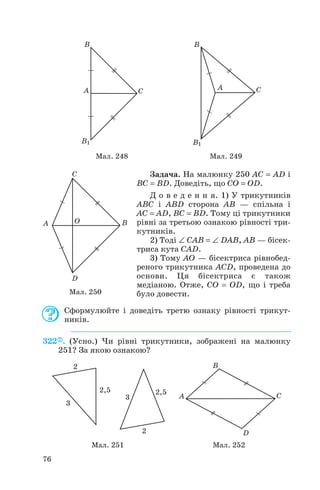 Задача. На малюнку 250 AC = AD і
BC = BD. Доведіть, що CO = OD.
Д о в е д е н н я. 1) У трикутників
ABC і ABD сторона AB — спільна і
AC = AD, BC = BD. Тому ці трикутники
рівні за третьою ознакою рівності три
кутників.
2) Тоді ∠ CAB = ∠ DAB, AB — бісек
триса кута CAD.
3) Тому AO — бісектриса рівнобед
реного трикутника ACD, проведена до
основи. Ця бісектриса є також
медіаною. Отже, CO = OD, що і треба
було довести.
Сформулюйте і доведіть третю ознаку рівності трикут
ників.
322 . (Усно.) Чи рівні трикутники, зображені на малюнку
251? За якою ознакою?
76
Мал. 248 Мал. 249
Мал. 250
Мал. 251 Мал. 252
 
