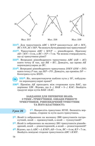 331 . Для трикутників ABC і MNP виконується: AB ≠ MN,
BC ≠ NP, AC ≠ MP. Чи можуть бути рівними такі трикутники?
332 . Трикутники ABC і MNP — рівнобедрені. Причому
AB = MN = 5 см, а BC = NP = 7 см. Чи можна стверджувати,
що ці трикутники рівні?
333 . Всередині рівнобедреного трикутника ABC (AB = AC)
взято точку K так, що BK = KC. Доведіть, що пряма AK
перпендикулярна до BC.
334 . Всередині рівнобедреного трикутника DMN (DM = DN)
взято точку P так, що MP = PN. Доведіть, що промінь DP —
бісектриса кута MDN.
335 . Як, використовуючи шаблон кута у 10°, побудува
ти перпендикулярні прямі?
336 . Промінь AK проходить між сторонами кута BAC, що
дорівнює 126°. Відомо, що 4•∠ BAK = 5•∠ KAC. Знайдіть
градусні міри кутів BAK і KAC.
ЗАВДАННЯ ДЛЯ ПЕРЕВІРКИ ЗНАНЬ
З ТЕМИ «ТРИКУТНИКИ. ОЗНАКИ РІВНОСТІ
ТРИКУТНИКІВ. РІВНОБЕДРЕНИЙ ТРИКУТНИК
ТА ЙОГО ВЛАСТИВОСТІ»
1 . Накресліть трикутник MNK. Запишіть вер
шини, сторони та кути цього трикутника.
2 . Який із зображених на малюнку 260 трикутників гостро
кутний, який — прямокутний, а який — тупокутний?
3 . Який із зображених на малюнку 261 трикутників рівнобе
дрений, який — рівносторонній, а який — різносторонній?
4 . Відомо, що 1 ABC = 1 KMF; AB = 5 см, BC = 4 см; KF = 7 см.
Знайдіть невідомі сторони трикутників ABC і KMF.
78
Мал. 257 Мал. 258 Мал. 259
Урок 26
 
