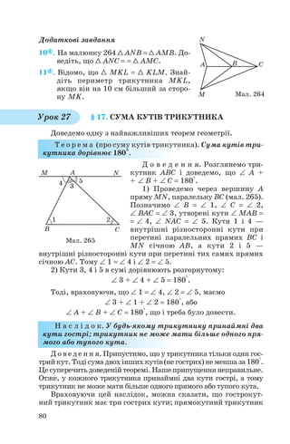 Додаткові завдання
10 . На малюнку 264 1 ANB = 1 AMB. До
ведіть, що 1 ANC = = 1 AMC.
11 . Відомо, що 1 MKL = 1 KLM. Знай
діть периметр трикутника MKL,
якщо він на 10 см більший за сторо
ну MK.
§ 17. СУМА КУТІВ ТРИКУТНИКА
Доведемо одну з найважливіших теорем геометрії.
Т е о р е м а (про суму кутів трикутника). Сума кутів три
кутника дорівнює 180°.
Д о в е д е н н я. Розглянемо три
кутник ABC і доведемо, що ∠ A +
+ ∠ B + ∠ C = 180°.
1) Проведемо через вершину A
пряму MN, паралельну BC (мал. 265).
Позначимо ∠ B = ∠ 1, ∠ C = ∠ 2,
∠ BAC = ∠ 3, утворені кути ∠ MAB =
= ∠ 4, ∠ NAC = ∠ 5. Кути 1 і 4 —
внутрішні різносторонні кути при
перетині паралельних прямих BC і
MN січною AB, а кути 2 і 5 —
внутрішні різносторонні кути при перетині тих самих прямих
січною AC. Тому ∠ 1 = ∠ 4 і ∠ 2 = ∠ 5.
2) Кути 3, 4 і 5 в сумі дорівнюють розгорнутому:
∠ 3 + ∠ 4 + ∠ 5 = 180°.
Тоді, враховуючи, що ∠ 1 = ∠ 4, ∠ 2 = ∠ 5, маємо
∠ 3 + ∠ 1 + ∠ 2 = 180°, або
∠ A + ∠ B + ∠ C = 180°, що і треба було довести.
Н а с л і д о к. У будь якому трикутнику принаймні два
кути гострі; трикутник не може мати більше одного пря
мого або тупого кута.
Д о в е д е н н я. Припустимо, що у трикутника тільки один гос
трийкут.Тодісумадвохіншихкутів(негострих)неменшаза180°.
Цесуперечитьдоведенійтеоремі.Нашеприпущеннянеправильне.
Отже, у кожного трикутника принаймні два кути гострі, а тому
трикутник не може мати більше одного прямого або тупого кута.
Враховуючи цей наслідок, можна сказати, що гострокут
ний трикутник має три гострих кути; прямокутний трикутник
80
Мал. 264
Урок 27
Мал. 265
 