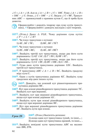 ∠ C = ∠ A + ∠ B. Але ж ∠ A + ∠ B + ∠ C = 180°. Тому ∠ A + ∠ B =
= 180° – ∠ C. Отже, ∠ C = 180° – ∠ C. Звідси ∠ C = 90°. Трикут
ник ABC — прямокутний з прямим кутом C, що й треба було
довести.
Сформулюйте і доведіть теорему про суму кутів трикут
ника. • Сформулюйте і доведіть наслідок з цієї теореми.
337 . (Усно.) Дано: 1 PLK. Чому дорівнює сума кутів:
∠ P + ∠ L + ∠ K?
338 . Чи існує трикутник з кутами:
1) 40°, 50° і 70°; 2) 80°, 30° і 70°?
339 . Чи існує трикутник з кутами:
1) 20°, 100° і 80°; 2) 40°, 50° і 90°?
340 . Знайдіть третій кут трикутника, якщо два його кути
дорівнюють: 1) 42° і 54°; 2) 7° і 95°; 3) 89° і 87°.
341 . Знайдіть третій кут трикутника, якщо два його кути
дорівнюють: 1) 14° і 39°; 2) 29° і 106°; 3) 5° і 92°.
342 . Сума двох кутів трикутника дорівнює 125°. Знайдіть
третій кут трикутника.
343 . У трикутнику ABC ∠ A + ∠ B = 94°. Знайдіть градусну
міру кута C.
344 . Один з кутів трикутника дорівнює 62°. Знайдіть суму
градусних мір двох інших кутів.
345 . Доведіть, що кожний кут рівностороннього три
кутника дорівнює 60°.
346 . Кут при основі рівнобедреного трикутника дорівнює 70°.
Знайдіть кут при вершині.
347 . Знайдіть кут при вершині рівнобедреного трикутника,
якщо кут при основі дорівнює 45°.
348 . Знайдіть кути при основі рівнобедреного трикутника,
якщо кут при вершині дорівнює 80°.
349 . Кут при вершині рівнобедреного трикутника дорівнює
50°. Знайдіть кути при основі.
350 . (Усно.) Закінчіть речення:
1) якщо один кут трикутника тупий, то інші… ;
2) якщо один кут трикутника прямий, то інші… .
351 . Знайдіть невідомі кути трикутника ABC на малюн
ках 269, 270.
82
Урок 28
 