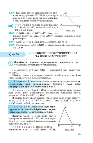 376 . Кут при основі рівнобедреного три
кутника дорівнює 72°. Бісектриса кута
при основі цього трикутника дорівнює
5 см. Знайдіть основу трикутника.
377 . Точка K лежить між точками P
і L. Знайдіть PK, якщо PL = 56 мм, а
KL = 3 см 4 мм.
378 . ∠ AOB = 40°; ∠ AOC = 60°. Чому до
рівнює градусна міра кута BOC? Скільки випадків слід
розглянути?
379 . Дано: ∠ 1 = ∠ 2 (мал. 275). Доведіть, що m || n.
380 . Трикутники ABC і ABD — рівносторонні. Доведіть, що
AB ⊥ СD.
§ 18. ЗОВНІШНІЙ КУТ ТРИКУТНИКА
ТА ЙОГО ВЛАСТИВОСТІ
Зовнішнім кутом трикутника називають кут,
суміжний з кутом цього трикутника.
На малюнку 276 кут BAK — зовнішній кут трикутни
ка ABC.
Щоб не плутати кут трикутника із зовнішнім кутом, його
іноді називають внутрішнім кутом.
Т е о р е м а 1 (властивість зовнішнього кута трикутника).
Зовнішній кут трикутника дорівнює сумі двох
внутрішніх кутів, не суміжних з ним.
Д о в е д е н н я. Нехай ∠ BAK — зовнішній кут трикутника
ABC (мал. 276). Враховуючи властивість суміжних кутів,
дістаємо: ∠ BAK = 180° – ∠ BAC.
З іншого боку, врахувавши теорему про суму кутів трикут
ника, ∠ B + ∠ C = 180° – ∠ BAC. Тому ∠ BAK = ∠ B +
+ ∠ C, що й треба було довести.
Н а с л і д о к. Зовнішній кут три
кутника більший від будь якого внут
рішнього кута, не суміжного з ним.
Задача. Один із зовнішніх кутів
трикутника дорівнює 120°. Знайти внут
рішні кути, не суміжні з ним, якщо вони
відносяться, як 3:5.
Р о з в’ я з а н н я. Нехай ∠ BAK —
зовнішній кут 1 ABC (мал. 276),
85
Мал. 275
Урок 30
Мал. 276
 