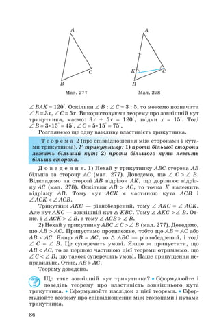 ∠ BAK = 120°. Оскільки ∠ B : ∠ C = 3 : 5, то можемо позначити
∠ B = 3x, ∠ C = 5x. Використовуючи теорему про зовнішній кут
трикутника, маємо: 3x + 5x = 120°, звідки x = 15°. Тоді
∠ B = 3•15° = 45°, ∠ C = 5•15° = 75°.
Розглянемо ще одну важливу властивість трикутника.
Т е о р е м а 2 (про співвідношення між сторонами і кута
ми трикутника). У трикутнику: 1) проти більшої сторони
лежить більший кут; 2) проти більшого кута лежить
більша сторона.
Д о в е д е н н я. 1) Нехай у трикутнику ABC сторона AB
більша за сторону AC (мал. 277). Доведемо, що ∠ С > ∠ B.
Відкладемо на стороні AB відрізок AK, що дорівнює відріз
ку AC (мал. 278). Оскільки AB > AC, то точка K належить
відрізку AB. Тому кут ACK є частиною кута ACB і
∠ ACK < ∠ ACB.
Трикутник AKC — рівнобедрений, тому ∠ AKC = ∠ ACK.
Але кут AKC — зовнішній кут 1 KBC. Тому ∠ AKC > ∠ B. От
же, і ∠ ACK > ∠ B, а тому ∠ ACB > ∠ B.
2) Нехай у трикутнику ABC ∠ С > ∠ B (мал. 277). Доведемо,
що AB > AC. Припустимо протилежне, тобто що AB = AC або
AB < AC. Якщо AB = AC, то 1 ABC — рівнобедрений, і тоді
∠ C = ∠ B. Це суперечить умові. Якщо ж припустити, що
AB < AC, то за першою частиною цієї теореми отримаємо, що
∠ C < ∠ B, що також суперечить умові. Наше припущення не
правильне. Отже, AB > AC.
Теорему доведено.
Що таке зовнішній кут трикутника? • Сформулюйте і
доведіть теорему про властивість зовнішнього кута
трикутника. • Сформулюйте наслідок з цієї теореми. • Сфор
мулюйте теорему про співвідношення між сторонами і кутами
трикутника.
86
Мал. 277 Мал. 278
 