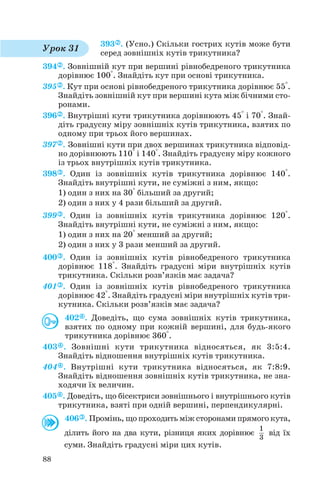 393 . (Усно.) Скільки гострих кутів може бути
серед зовнішніх кутів трикутника?
394 . Зовнішній кут при вершині рівнобедреного трикутника
дорівнює 100°. Знайдіть кут при основі трикутника.
395 . Кут при основі рівнобедреного трикутника дорівнює 55°.
Знайдіть зовнішній кут при вершині кута між бічними сто
ронами.
396 . Внутрішні кути трикутника дорівнюють 45° і 70°. Знай
діть градусну міру зовнішніх кутів трикутника, взятих по
одному при трьох його вершинах.
397 . Зовнішні кути при двох вершинах трикутника відповід
но дорівнюють 110° і 140°. Знайдіть градусну міру кожного
із трьох внутрішніх кутів трикутника.
398 . Один із зовнішніх кутів трикутника дорівнює 140°.
Знайдіть внутрішні кути, не суміжні з ним, якщо:
1) один з них на 30° більший за другий;
2) один з них у 4 рази більший за другий.
399 . Один із зовнішніх кутів трикутника дорівнює 120°.
Знайдіть внутрішні кути, не суміжні з ним, якщо:
1) один з них на 20° менший за другий;
2) один з них у 3 рази менший за другий.
400 . Один із зовнішніх кутів рівнобедреного трикутника
дорівнює 118°. Знайдіть градусні міри внутрішніх кутів
трикутника. Скільки розв’язків має задача?
401 . Один із зовнішніх кутів рівнобедреного трикутника
дорівнює 42°. Знайдіть градусні міри внутрішніх кутів три
кутника. Скільки розв’язків має задача?
402 . Доведіть, що сума зовнішніх кутів трикутника,
взятих по одному при кожній вершині, для будь якого
трикутника дорівнює 360°.
403 . Зовнішні кути трикутника відносяться, як 3:5:4.
Знайдіть відношення внутрішніх кутів трикутника.
404 . Внутрішні кути трикутника відносяться, як 7:8:9.
Знайдіть відношення зовнішніх кутів трикутника, не зна
ходячи їх величин.
405 . Доведіть, що бісектриси зовнішнього і внутрішнього кутів
трикутника, взяті при одній вершині, перпендикулярні.
406 . Промінь, що проходить між сторонами прямого кута,
ділить його на два кути, різниця яких дорівнює від їх
суми. Знайдіть градусні міри цих кутів.
1
3
88
Урок 31
 