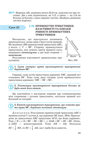 407 . Відрізок AB, довжина якого 22,8 см, поділено на три ча
стини. Дві з них відносяться, як 1:2, а третя — на 1,8 см
більша за більшу з двох перших частин. Знайдіть довжини
частин відрізка.
§ 19. ПРЯМОКУТНІ ТРИКУТНИКИ.
ВЛАСТИВОСТІ ТА ОЗНАКИ
РІВНОСТІ ПРЯМОКУТНИХ
ТРИКУТНИКІВ
Нагадаємо, що трикутник називають
прямокутним, якщо один з його кутів прямий.
На малюнку 283 прямокутний трикутник ABC,
у нього ∠ C = 90°. Сторону прямокутного
трикутника, яка лежить проти прямого кута,
називають гіпотенузою, а дві інші сторони —
катетами.
Розглянемо властивості прямокутних три
кутників.
1. Сума гострих кутів прямокутного трикутника
дорівнює 90°.
Справді, сума кутів трикутника дорівнює 180°, прямий кут
становить 90°. Тому сума двох гострих кутів прямокутного
трикутника дорівнює: 180° – 90° = 90°.
2. Гіпотенуза прямокутного трикутника більша за
будь який його катет.
Ця властивість є наслідком теореми про співвідношення
між сторонами і кутами трикутника, оскільки прямий кут
більший за гострий.
3. Катет прямокутного трикутника, що лежить про
ти кута 30°, дорівнює половині гіпотенузи.
Д о в е д е н н я. Розглянемо прямокутний трикутник ABC з
прямим кутом C і кутом A, що дорівнює 30° (мал. 284). Прикла
демо до трикутника ABC трикутник ACD, що йому дорівнює.
Тоді ∠ B = ∠ D = 90° – 30° = 60° і ∠ DAB = 30° + 30° = 60°. Отже,
1 ABD — рівносторонній. Тому DB = AB. Оскільки
BC = BD, то BC = AB, що і треба було довести.
1
2
1
2
89
Урок 32
Мал. 283
 