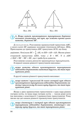 4. Якщо катет прямокутного трикутника дорівнює
половині гіпотенузи, то кут, що лежить проти цього
катета, дорівнює 30°.
Д о в е д е н н я. Розглянемо прямокутний трикутник ABC,
у якого катет BC дорівнює половині гіпотенузи AB (мал. 285).
Прикладемо до трикутника ABC трикутник ACD, що йому
дорівнює. Оскільки BC = AB, то BD = AB = AD. Маємо рівно
Розглянемо ознаки рівності прямокутних трикутників.
З першої ознаки рівності трикутників випливає:
якщо катети одного прямокутного трикутника
відповідно дорівнюють катетам другого, то такі три
кутники рівні.
З другої ознаки рівності трикутників випливає:
якщо катет і прилеглий до нього гострий кут одного
прямокутного трикутника відповідно дорівнюють ка
тету і прилеглому до нього куту другого, то такі три
кутники рівні.
Якщо у двох прямокутних трикутників є одна пара рівних
гострих кутів, то інша пара гострих кутів — також рівні кути
(це випливає з властивості 1 прямокутних трикутників). Тому
маємо ще дві ознаки рівності прямокутних трикутників:
якщо гіпотенуза і гострий кут одного прямокутного
трикутника відповідно дорівнюють гіпотенузі і гос
трому куту другого, то такі трикутники рівні;
1
2
90
Мал. 284 Мал. 285
сторонній трикутник ABD, тому ∠ B = 60°. У 1 ABC
∠ BAC = 90° – 60° = 30°, що і треба було довести.
 