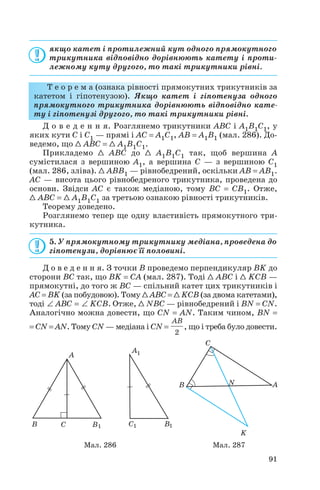 якщо катет і протилежний кут одного прямокутного
трикутника відповідно дорівнюють катету і проти
лежному куту другого, то такі трикутники рівні.
Т е о р е м а (ознака рівності прямокутних трикутників за
катетом і гіпотенузою). Якщо катет і гіпотенуза одного
прямокутного трикутника дорівнюють відповідно кате
ту і гіпотенузі другого, то такі трикутники рівні.
Д о в е д е н н я. Розглянемо трикутники ABC і A1B1C1, у
яких кути C і C1 — прямі і AC = A1C1, AB = A1B1 (мал. 286). До
ведемо, що 1 ABC = 1 A1B1C1.
Прикладемо 1 ABC до 1 A1B1C1 так, щоб вершина A
сумістилася з вершиною A1, а вершина C — з вершиною C1
(мал. 286, зліва). 1 ABB1 — рівнобедрений, оскільки AB = AB1.
AC — висота цього рівнобедреного трикутника, проведена до
основи. Звідси AC є також медіаною, тому BC = CB1. Отже,
1 ABC = 1 A1B1C1 за третьою ознакою рівності трикутників.
Теорему доведено.
Розглянемо тепер ще одну властивість прямокутного три
кутника.
5. У прямокутному трикутнику медіана, проведена до
гіпотенузи, дорівнює її половині.
Д о в е д е н н я. З точки B проведемо перпендикуляр BK до
сторони BC так, що BK = CA (мал. 287). Тоді 1 ABC і 1 KCB —
прямокутні, до того ж BC — спільний катет цих трикутників і
AC = BK (за побудовою). Тому 1 ABC = 1 KCB (за двома катетами),
тоді ∠ АВС = ∠ KСВ. Отже, 1 NBC — рівнобедрений і BN = CN.
Аналогічно можна довести, що CN = AN. Таким чином, BN =
= CN = AN. Тому CN — медіана і CN = , що і треба було довести.
2
AB
91
Мал. 286 Мал. 287
 