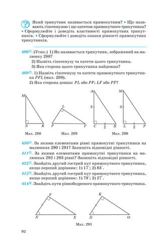 Який трикутник називається прямокутним? • Що нази
вають гіпотенузою і що катетом прямокутного трикутника?
• Сформулюйте і доведіть властивості прямокутних трикут
ників. • Сформулюйте і доведіть ознаки рівності прямокутних
трикутників.
408 . (Усно.) 1) Як називається трикутник, зображений на ма
люнку 288?
2) Назвіть гіпотенузу та катети цього трикутника.
3) Яка сторона цього трикутника найдовша?
409 . 1) Назвіть гіпотенузу та катети прямокутного трикутни
ка PFL (мал. 289).
2) Яка сторона довша: PL або PF; LF або PF?
410 . За якими елементами рівні прямокутні трикутники на
малюнках 290 і 291? Запишіть відповідні рівності.
411 . За якими елементами прямокутні трикутники на ма
люнках 292 і 293 рівні? Запишіть відповідні рівності.
412 . Знайдіть другий гострий кут прямокутного трикутника,
якщо перший дорівнює: 1) 17°; 2) 83°.
413 . Знайдіть другий гострий кут прямокутного трикутника,
якщо перший дорівнює: 1) 79°; 2) 27°.
414 . Знайдіть кути рівнобедреного прямокутного трикутника.
92
Мал. 288 Мал. 289 Мал. 290
Мал. 291
 