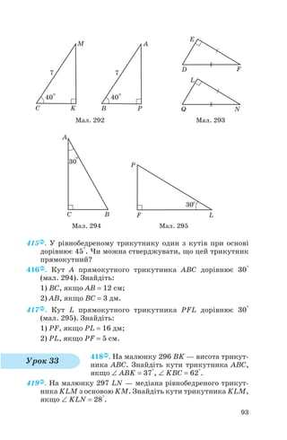415 . У рівнобедреному трикутнику один з кутів при основі
дорівнює 45°. Чи можна стверджувати, що цей трикутник
прямокутний?
416 . Кут A прямокутного трикутника ABC дорівнює 30°
(мал. 294). Знайдіть:
1) BC, якщо AB = 12 см;
2) AB, якщо BC = 3 дм.
417 . Кут L прямокутного трикутника PFL дорівнює 30°
(мал. 295). Знайдіть:
1) PF, якщо PL = 16 дм;
2) PL, якщо PF = 5 см.
418 . На малюнку 296 BK — висота трикут
ника ABC. Знайдіть кути трикутника ABC,
якщо ∠ ABK = 37°, ∠ KBC = 62°.
419 . На малюнку 297 LN — медіана рівнобедреного трикут
ника KLM з основою KM. Знайдіть кути трикутника KLM,
якщо ∠ KLN = 28°.
93
Мал. 292 Мал. 293
Мал. 294 Мал. 295
Урок 33
 