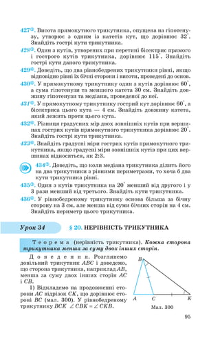 427 . Висота прямокутного трикутника, опущена на гіпотену
зу, утворює з одним із катетів кут, що дорівнює 32°.
Знайдіть гострі кути трикутника.
428 . Один з кутів, утворених при перетині бісектрис прямого
і гострого кутів трикутника, дорівнює 115°. Знайдіть
гострі кути даного трикутника.
429 . Доведіть, що два рівнобедрених трикутники рівні, якщо
відповідно рівні їх бічні сторони і висоти, проведені до основ.
430 . У прямокутному трикутнику один з кутів дорівнює 60°,
а сума гіпотенузи та меншого катета 30 см. Знайдіть дов
жину гіпотенузи та медіани, проведеної до неї.
431 . У прямокутному трикутнику гострий кут дорівнює 60°, а
бісектриса цього кута — 4 см. Знайдіть довжину катета,
який лежить проти цього кута.
432 . Різниця градусних мір двох зовнішніх кутів при верши
нах гострих кутів прямокутного трикутника дорівнює 20°.
Знайдіть гострі кути трикутника.
433 . Знайдіть градусні міри гострих кутів прямокутного три
кутника, якщо градусні міри зовнішніх кутів при цих вер
шинах відносяться, як 2:3.
434 . Доведіть, що коли медіана трикутника ділить його
на два трикутники з рівними периметрами, то хоча б два
кути трикутника рівні.
435 . Один з кутів трикутника на 20° менший від другого і у
3 рази менший від третього. Знайдіть кути трикутника.
436 . У рівнобедреному трикутнику основа більша за бічну
сторону на 3 см, але менша від суми бічних сторін на 4 см.
Знайдіть периметр цього трикутника.
§ 20. НЕРІВНІСТЬ ТРИКУТНИКА
Т е о р е м а (нерівність трикутника). Кожна сторона
трикутника менша за суму двох інших сторін.
Д о в е д е н н я. Розглянемо
довільний трикутник ABC і доведемо,
що сторона трикутника, наприклад AB,
менша за суму двох інших сторін AC
і CB.
1) Відкладемо на продовженні сто
рони AC відрізок CK, що дорівнює сто
роні BC (мал. 300). У рівнобедреному
трикутнику BCK ∠ CBK = ∠ CKB.
95
Урок 34
Мал. 300
 